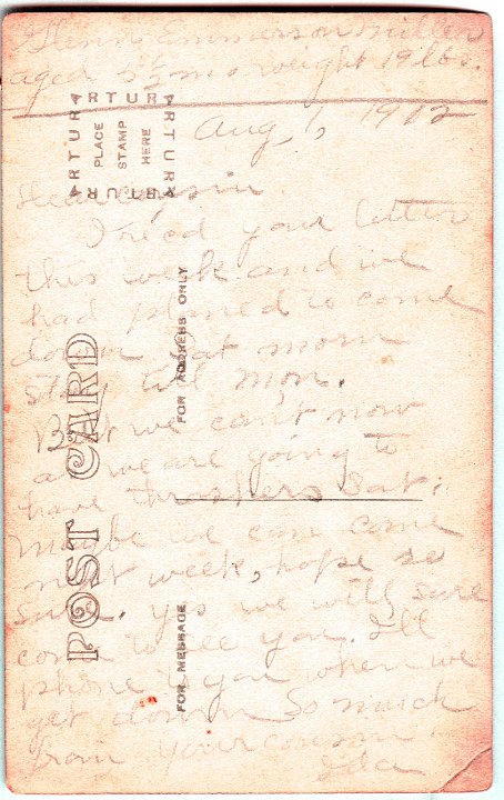 0888B.jpg - 'Aug 1, 1912  Dear Cousin, I re'cd your letter this week and we had planned to come down Sat morn stay till Mon.  But we cn't now as we are going to have thrashers Sat.  Maybe we can come next week, hope so ???  Yes we will sure come to see you.  I'll phone to you when we get down.  from your cousin, Ida   Glenn Emmerson Miller, aged 5 1/2 mo  weight 19 lbs'