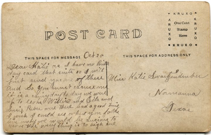 0782B.jpg - To Katie Swartzendruber, Normanna, TX  1909cDear Katie, As I have no birthday card that suits so I will just send you one of these.  And so you must excuse me it is a rainy day today.  We were up to ??? Willice and Ella and Susie Reber were there.  Hasd a good time.  I wish I could ??? where you folks live.  Maby we would be aucions to ??? ??? everything is to high due